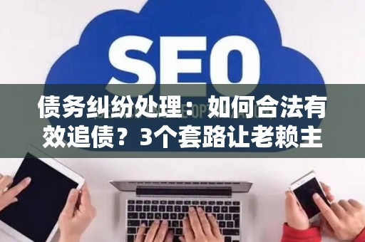 债务纠纷处理：如何合法有效追债？3个套路让老赖主动还钱！