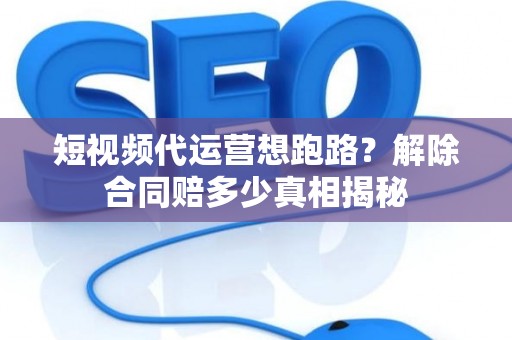 短视频代运营想跑路？解除合同赔多少真相揭秘