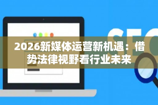 2026新媒体运营新机遇：借势法律视野看行业未来