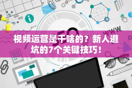视频运营是干啥的？新人避坑的7个关键技巧！
