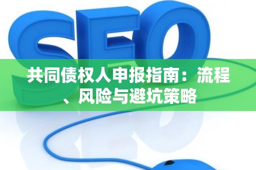 共同债权人申报指南:流程、风险与避坑策略 共同债权人申报指南:流程、风险与避坑策略